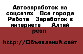 Автозаработок на соцсетях - Все города Работа » Заработок в интернете   . Алтай респ.